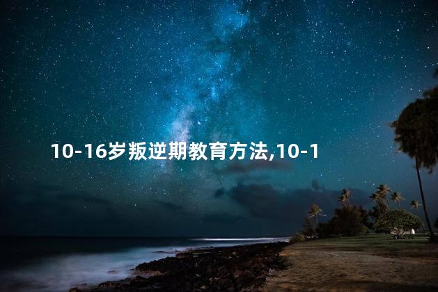 10-16岁叛逆期教育方法，10-16岁叛逆期教育方法父亲如何做