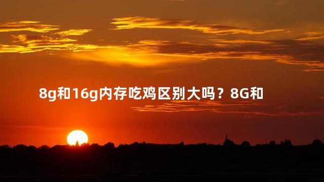 8g和16g内存吃鸡区别大吗？8G和16G内存，吃鸡效果有何差异？