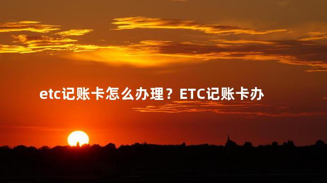 etc记账卡怎么办理？ETC记账卡办理指南