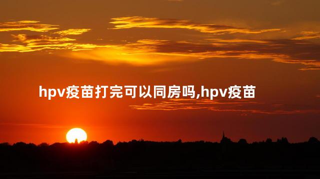 hpv疫苗打完可以同房吗，hpv疫苗打完可以同房吗