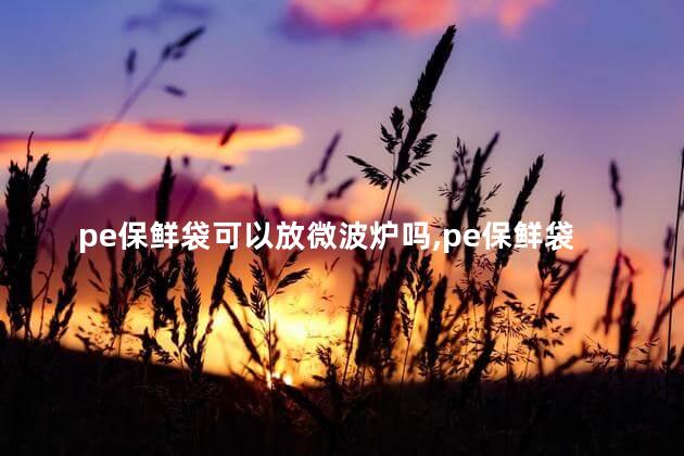 pe保鲜袋可以放微波炉吗，pe保鲜袋可以放微波炉吗有毒吗