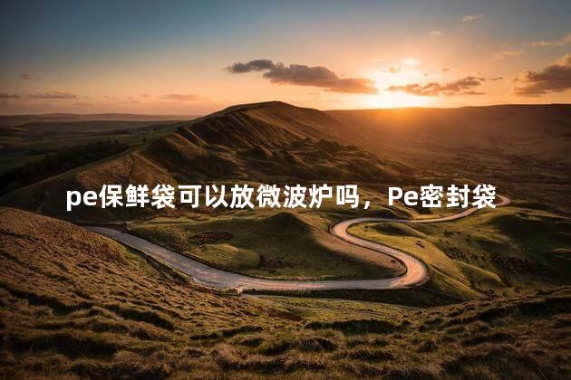 pe保鲜袋可以放微波炉吗，Pe密封袋可以放微波炉吗