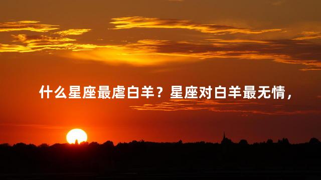 什么星座最虐白羊？星座对白羊最无情，无法抗拒的证据