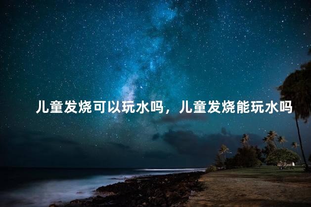 儿童发烧可以玩水吗，儿童发烧能玩水吗