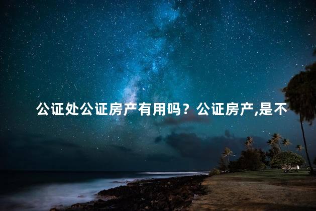 公证处公证房产有用吗？公证房产，是不是有作用？