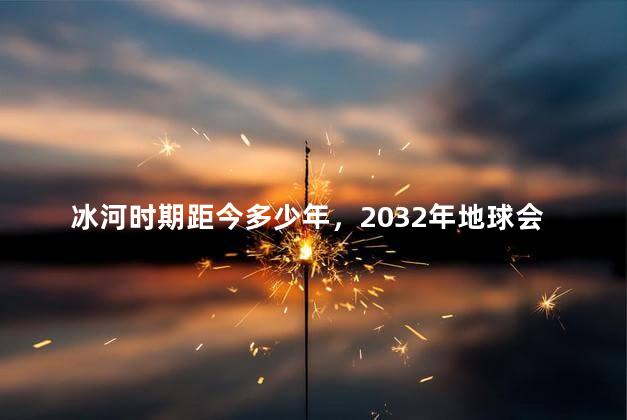 冰河时期距今多少年，2032年地球会进入冰河时代吗