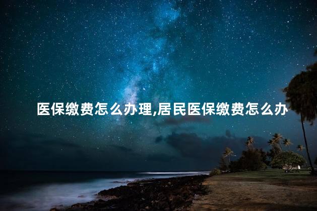 医保缴费怎么办理，居民医保缴费怎么办理