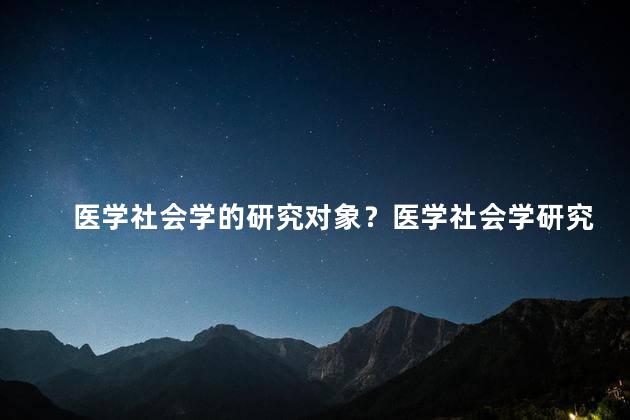 医学社会学的研究对象？医学社会学研究的内容及意义