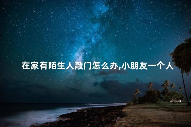 在家有陌生人敲门怎么办，小朋友一个人在家有陌生人敲门怎么办