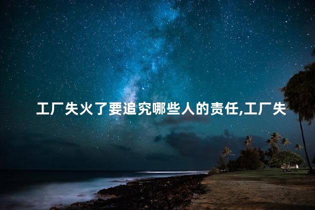 工厂失火了要追究哪些人的责任，工厂失火了要追究哪些人的责任呢