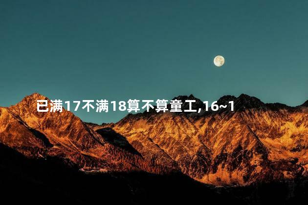 已满17不满18算不算童工，16~18岁工人劳动法