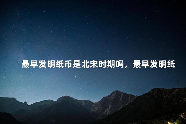 最早发明纸币是北宋时期吗，最早发明纸币是北宋时期吗为什么