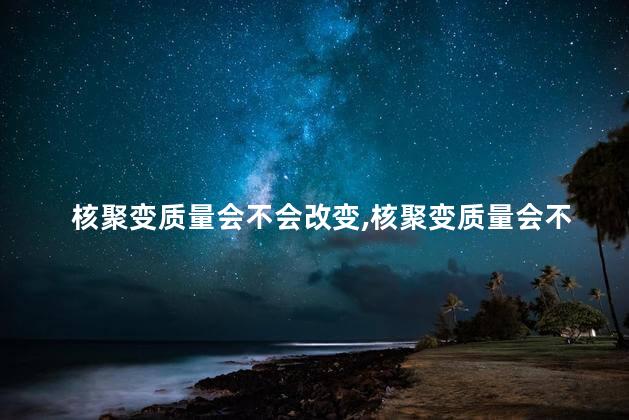 核聚变质量会不会改变，核聚变质量会不会改变物质