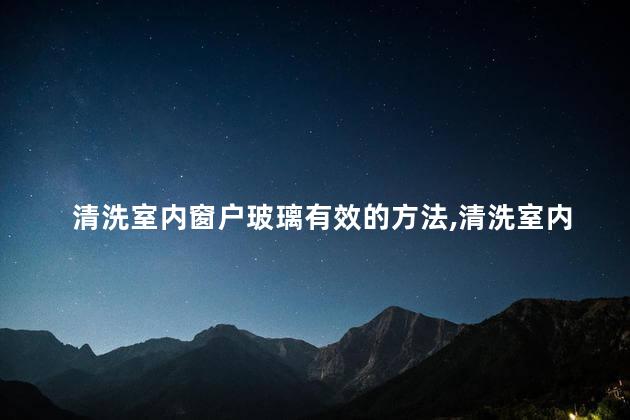 清洗室内窗户玻璃有效的方法，清洗室内窗户玻璃有效的方法有哪些