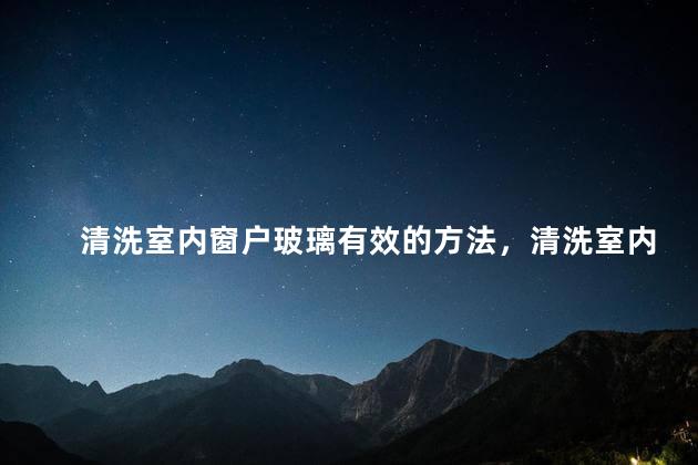 清洗室内窗户玻璃有效的方法，清洗室内窗户玻璃有效的方法有哪些