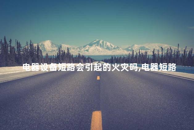 电器设备短路会引起的火灾吗，电器短路发生火灾的原因有