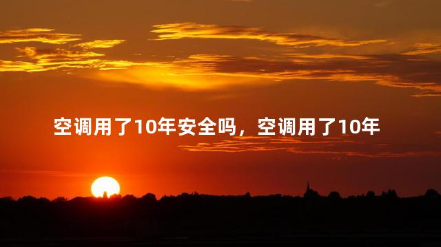 空调用了10年安全吗，空调用了10年还能用吗